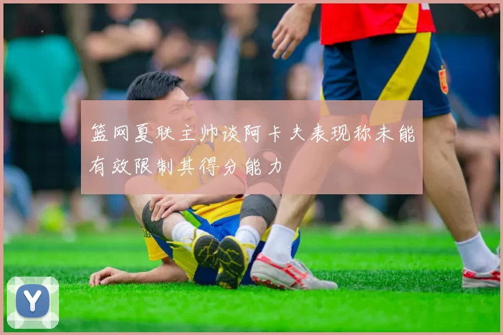 篮网夏联主帅谈阿卡夫表现称未能有效限制其得分能力