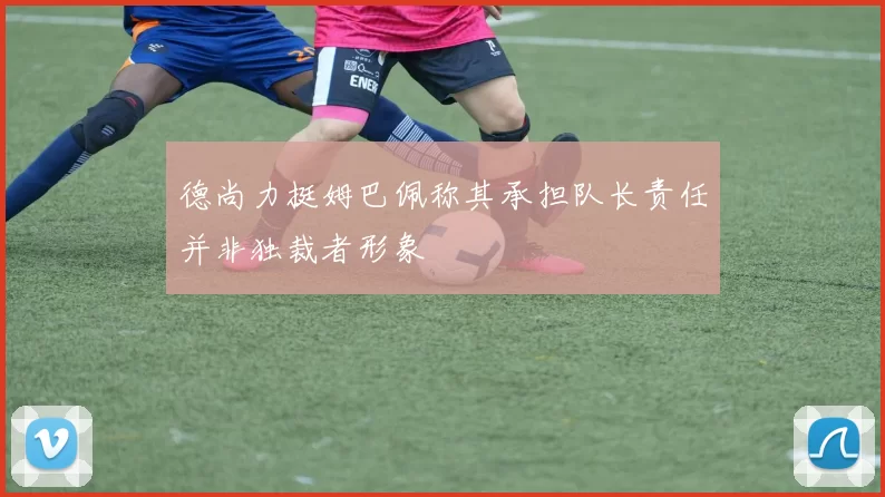 德尚力挺姆巴佩称其承担队长责任并非独裁者形象