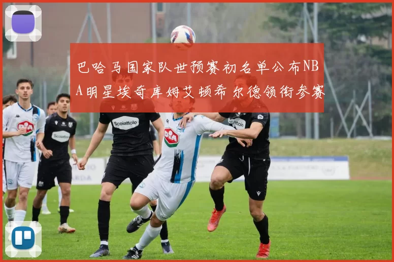 巴哈马国家队世预赛初名单公布NBA明星埃奇库姆艾顿希尔德领衔参赛阵容