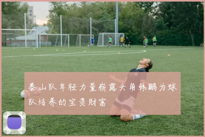 泰山队年轻力量崭露头角韩鹏为球队培养的宝贵财富