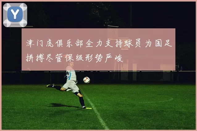津门虎俱乐部全力支持球员为国足拼搏尽管保级形势严峻