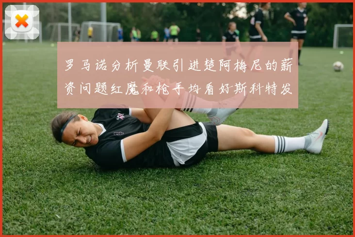 罗马诺分析曼联引进楚阿梅尼的薪资问题红魔和枪手均看好斯科特发展潜力
