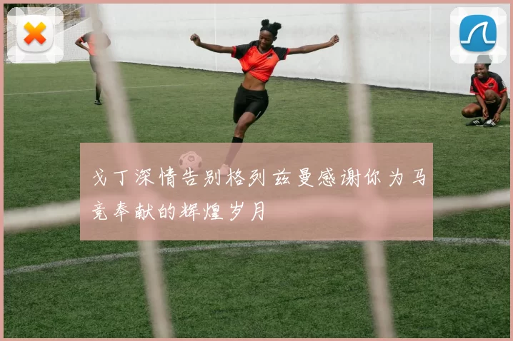 戈丁深情告别格列兹曼感谢你为马竞奉献的辉煌岁月