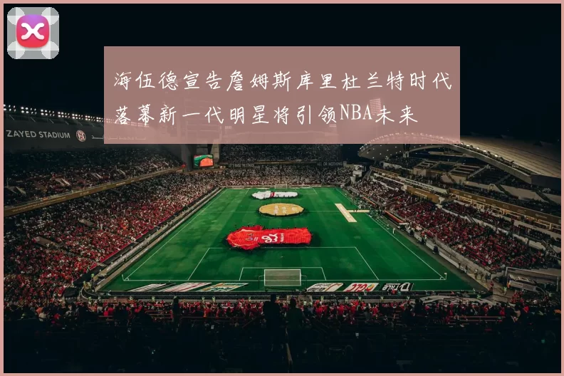 海伍德宣告詹姆斯库里杜兰特时代落幕新一代明星将引领NBA未来