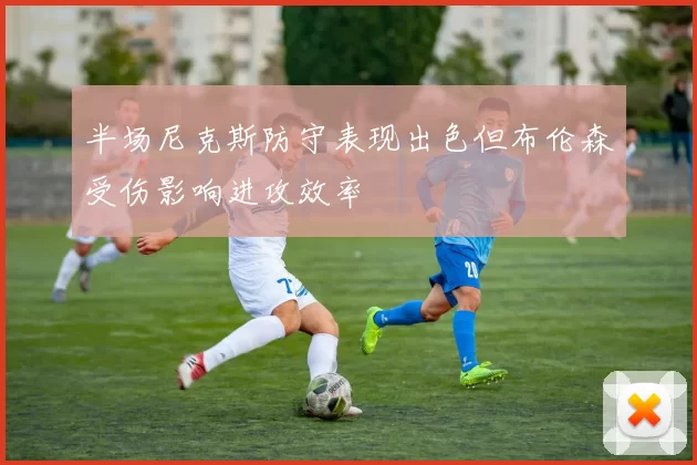 半场尼克斯防守表现出色但布伦森受伤影响进攻效率