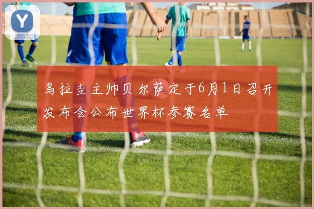 乌拉圭主帅贝尔萨定于6月1日召开发布会公布世界杯参赛名单