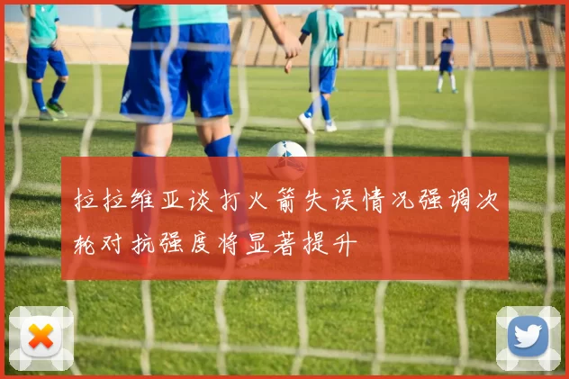 拉拉维亚谈打火箭失误情况强调次轮对抗强度将显著提升