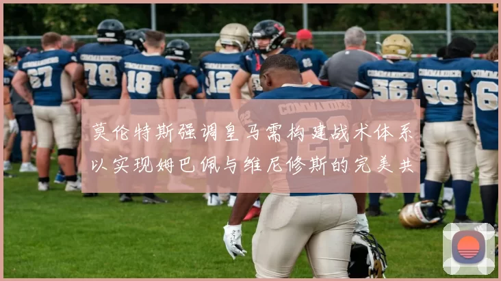 莫伦特斯强调皇马需构建战术体系以实现姆巴佩与维尼修斯的完美共存