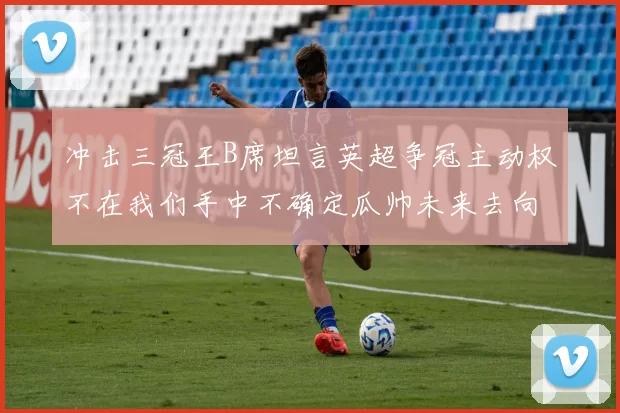 冲击三冠王B席坦言英超争冠主动权不在我们手中不确定瓜帅未来去向